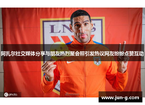 阿扎尔社交媒体分享与朋友热烈聚会照引发热议网友纷纷点赞互动