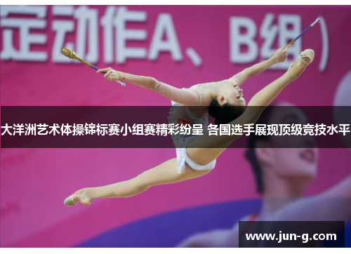 大洋洲艺术体操锦标赛小组赛精彩纷呈 各国选手展现顶级竞技水平