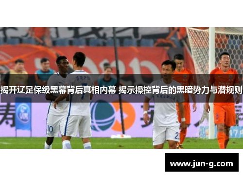 揭开辽足保级黑幕背后真相内幕 揭示操控背后的黑暗势力与潜规则