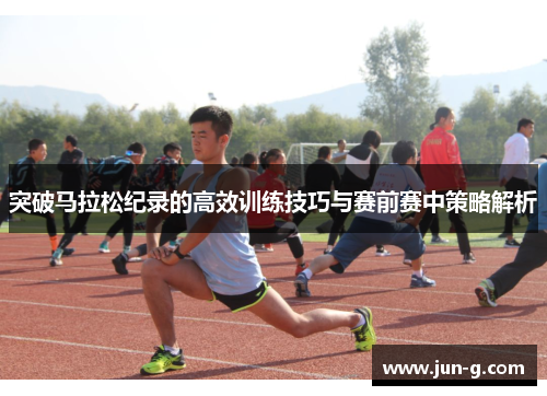 突破马拉松纪录的高效训练技巧与赛前赛中策略解析