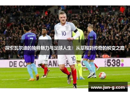 探索瓦尔迪的独特魅力与足球人生:从草根到传奇的蜕变之路 探索瓦尔迪的独特魅力与足球人生:从草根到传奇的蜕变之路